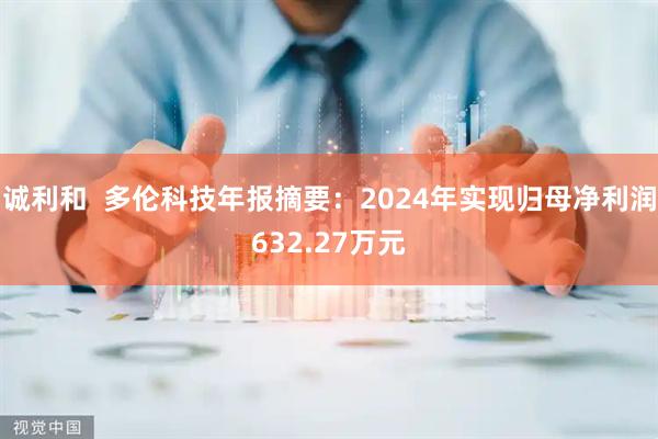 诚利和  多伦科技年报摘要：2024年实现归母净利润632.27万元