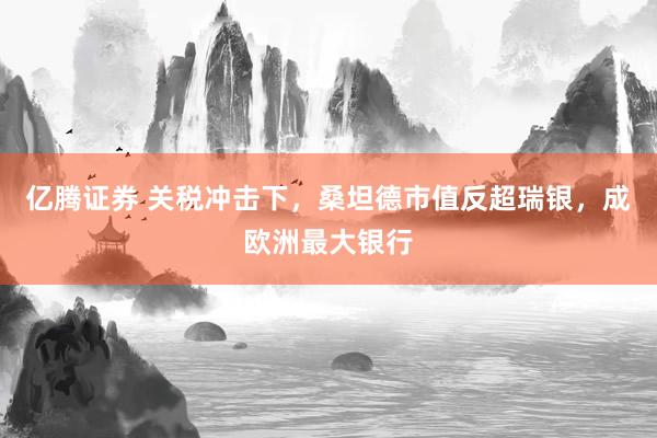 亿腾证券 关税冲击下，桑坦德市值反超瑞银，成欧洲最大银行