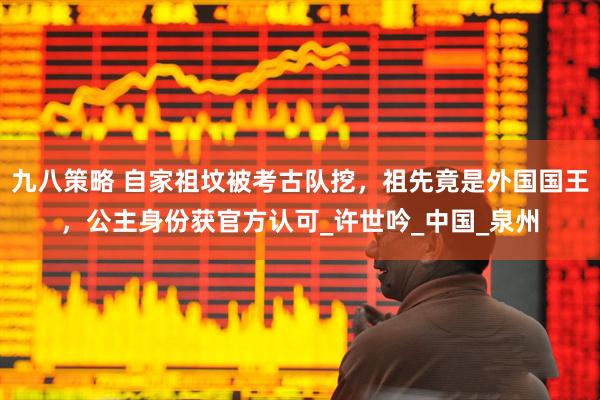 九八策略 自家祖坟被考古队挖，祖先竟是外国国王，公主身份获官方认可_许世吟_中国_泉州