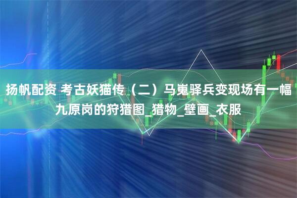 扬帆配资 考古妖猫传（二）马嵬驿兵变现场有一幅九原岗的狩猎图_猎物_壁画_衣服