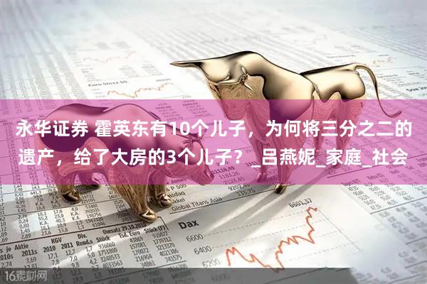 永华证券 霍英东有10个儿子，为何将三分之二的遗产，给了大房的3个儿子？_吕燕妮_家庭_社会