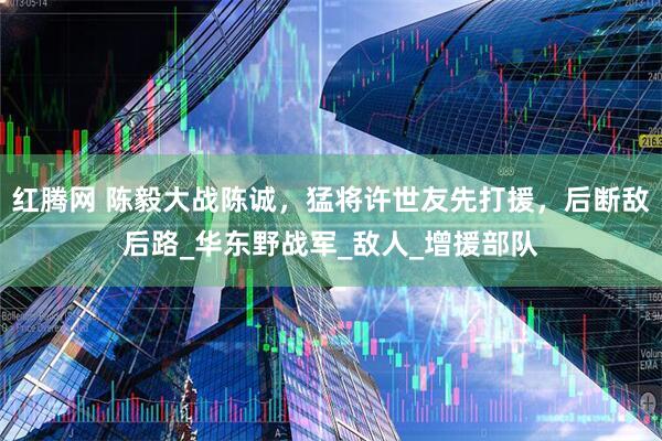 红腾网 陈毅大战陈诚，猛将许世友先打援，后断敌后路_华东野战军_敌人_增援部队