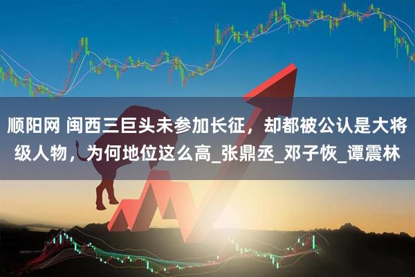 顺阳网 闽西三巨头未参加长征，却都被公认是大将级人物，为何地位这么高_张鼎丞_邓子恢_谭震林