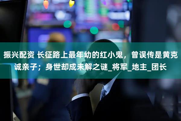 振兴配资 长征路上最年幼的红小鬼，曾误传是黄克诚亲子；身世却成未解之谜_将军_地主_团长