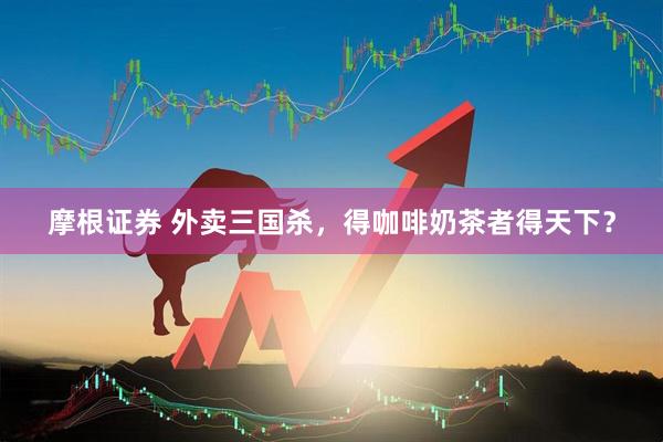 摩根证券 外卖三国杀，得咖啡奶茶者得天下？