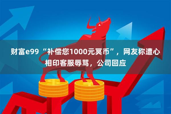 财富e99 “补偿您1000元冥币”，网友称遭心相印客服辱骂，公司回应