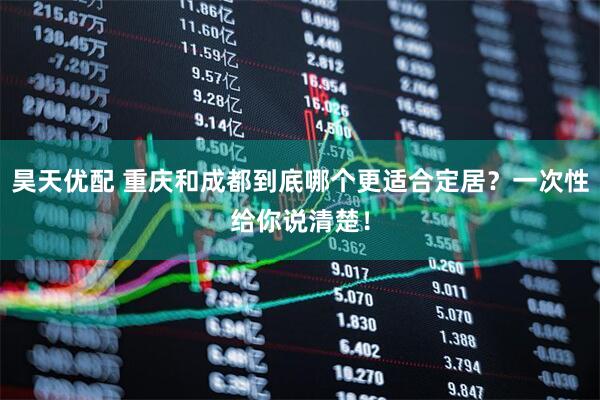 昊天优配 重庆和成都到底哪个更适合定居？一次性给你说清楚！
