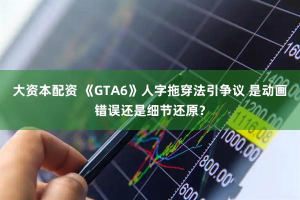 大资本配资 《GTA6》人字拖穿法引争议 是动画错误还是细节还原？