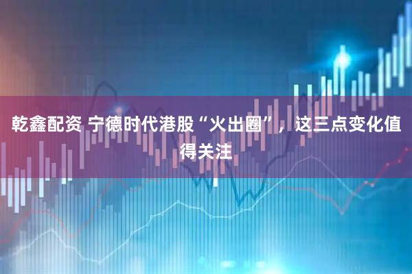乾鑫配资 宁德时代港股“火出圈”，这三点变化值得关注