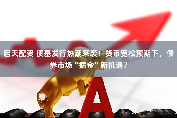 启天配资 债基发行热潮来袭！货币宽松预期下，债券市场“掘金”新机遇？