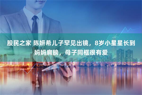 股民之家 陈妍希儿子罕见出镜，8岁小星星长到妈妈肩膀，母子同框很有爱