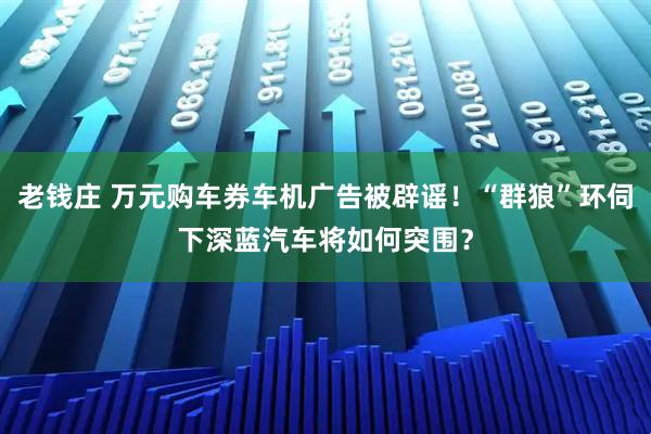 老钱庄 万元购车券车机广告被辟谣！“群狼”环伺下深蓝汽车将如何突围？