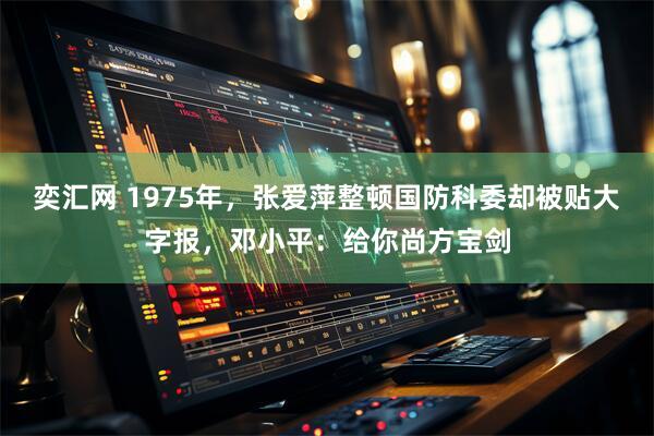 奕汇网 1975年，张爱萍整顿国防科委却被贴大字报，邓小平：给你尚方宝剑