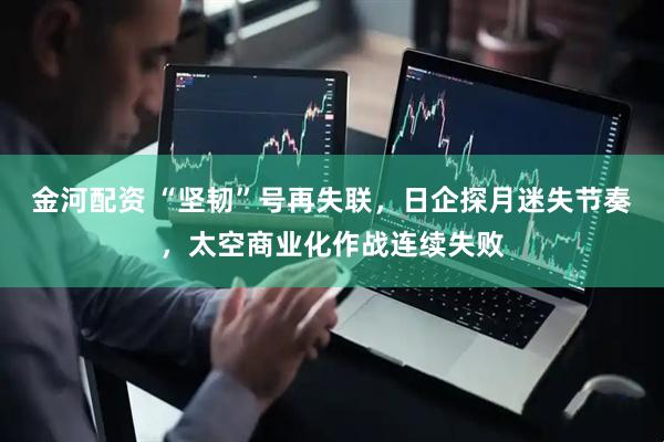 金河配资 “坚韧”号再失联，日企探月迷失节奏，太空商业化作战连续失败