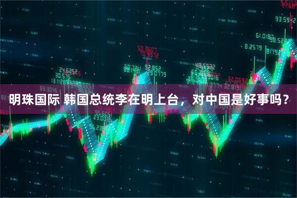 明珠国际 韩国总统李在明上台，对中国是好事吗？