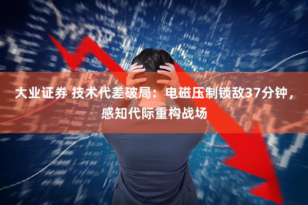大业证券 技术代差破局：电磁压制锁敌37分钟，感知代际重构战场