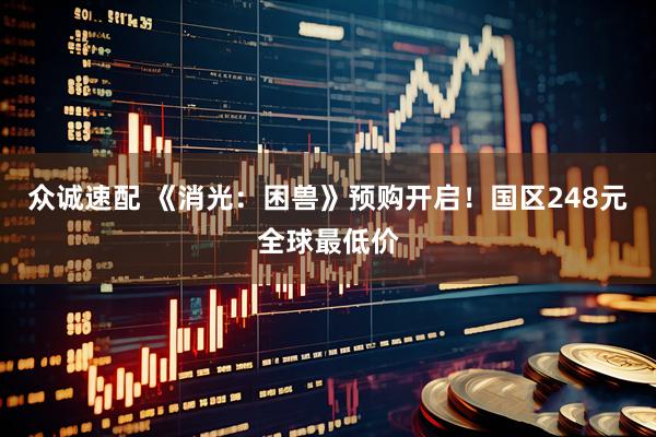 众诚速配 《消光：困兽》预购开启！国区248元全球最低价