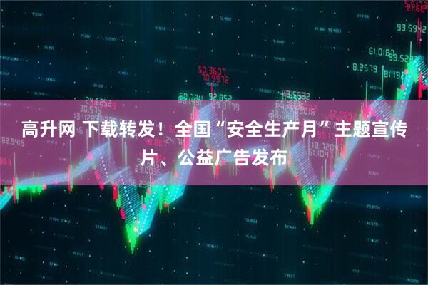 高升网 下载转发！全国“安全生产月”主题宣传片、公益广告发布