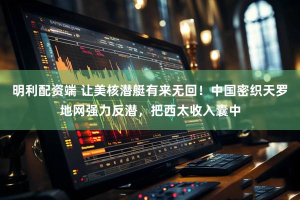 明利配资端 让美核潜艇有来无回！中国密织天罗地网强力反潜，把西太收入囊中