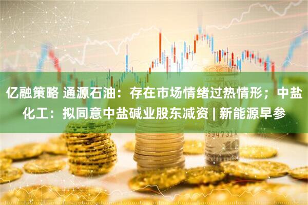 亿融策略 通源石油：存在市场情绪过热情形；中盐化工：拟同意中盐碱业股东减资 | 新能源早参