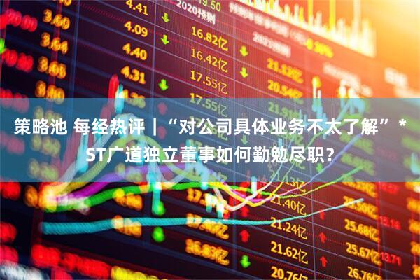 策略池 每经热评｜“对公司具体业务不太了解” *ST广道独立董事如何勤勉尽职？