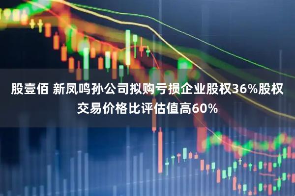 股壹佰 新凤鸣孙公司拟购亏损企业股权36%股权交易价格比评估值高60%