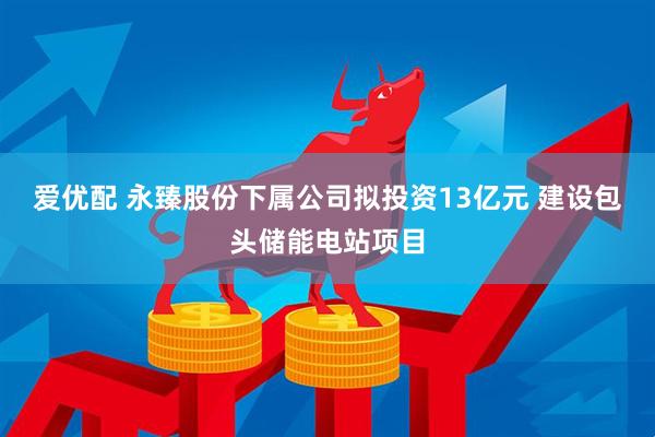 爱优配 永臻股份下属公司拟投资13亿元 建设包头储能电站项目
