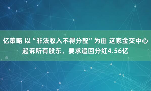 亿策略 以“非法收入不得分配”为由 这家金交中心起诉所有股东，要求追回分红4.56亿