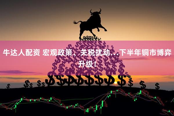牛达人配资 宏观政策、关税扰动…下半年铜市博弈升级！