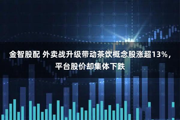 金智股配 外卖战升级带动茶饮概念股涨超13%，平台股价却集体下跌
