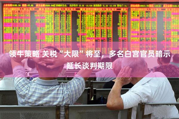 领牛策略 关税“大限”将至，多名白宫官员暗示延长谈判期限