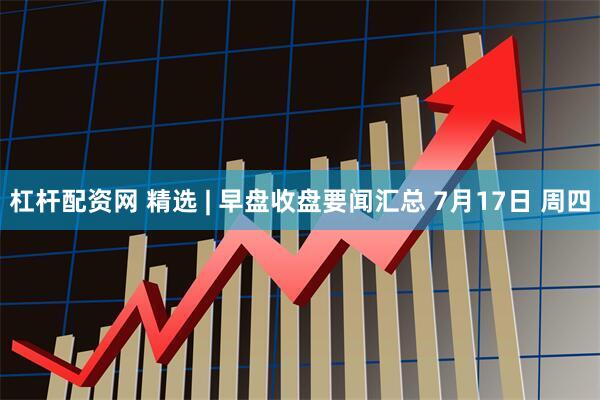 杠杆配资网 精选 | 早盘收盘要闻汇总 7月17日 周四