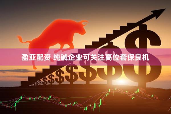 盈亚配资 纯碱企业可关注高位套保良机