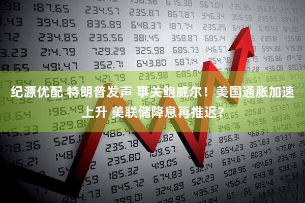纪源优配 特朗普发声 事关鲍威尔！美国通胀加速上升 美联储降息再推迟？