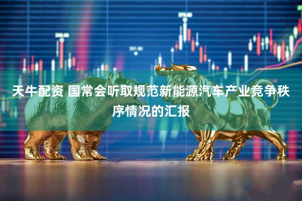 天牛配资 国常会听取规范新能源汽车产业竞争秩序情况的汇报
