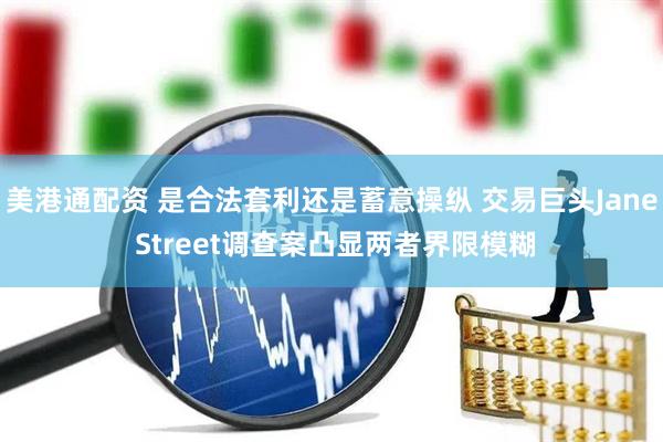 美港通配资 是合法套利还是蓄意操纵 交易巨头Jane Street调查案凸显两者界限模糊