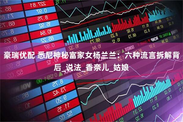 豪瑞优配 悉尼神秘富家女杨兰兰：六种流言拆解背后_说法_香奈儿_姑娘