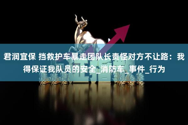 君润宜保 挡救护车暴走团队长责怪对方不让路：我得保证我队员的安全_消防车_事件_行为