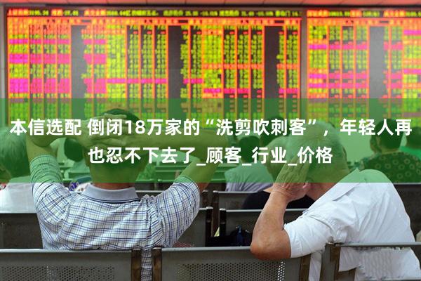 本信选配 倒闭18万家的“洗剪吹刺客”，年轻人再也忍不下去了_顾客_行业_价格