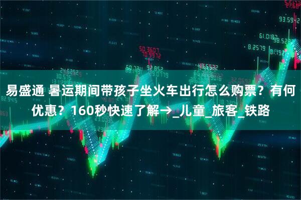 易盛通 暑运期间带孩子坐火车出行怎么购票？有何优惠？160秒快速了解→_儿童_旅客_铁路