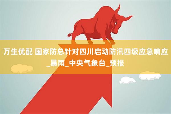 万生优配 国家防总针对四川启动防汛四级应急响应_暴雨_中央气象台_预报