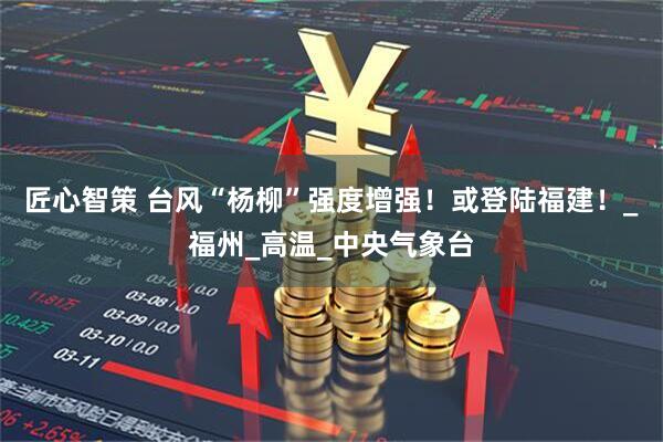 匠心智策 台风“杨柳”强度增强！或登陆福建！_福州_高温_中央气象台