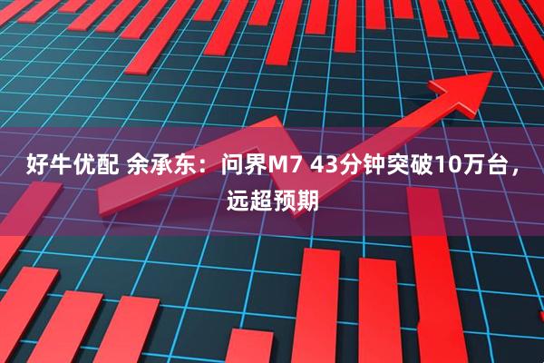 好牛优配 余承东：问界M7 43分钟突破10万台，远超预期