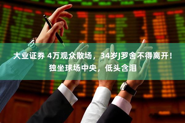 大业证券 4万观众散场，34岁J罗舍不得离开！独坐球场中央，低头含泪