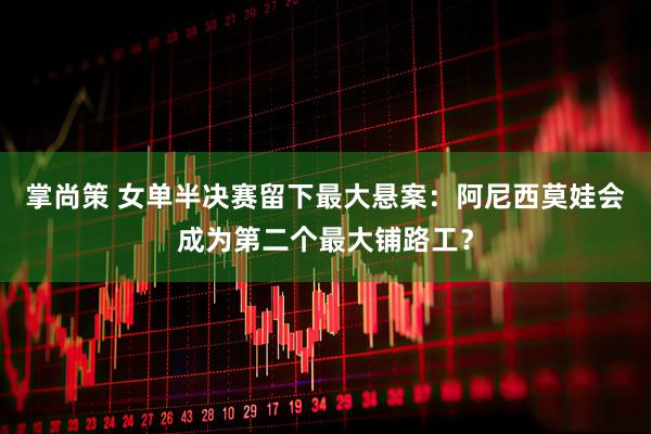 掌尚策 女单半决赛留下最大悬案：阿尼西莫娃会成为第二个最大铺路工？