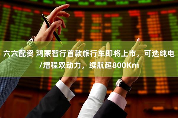 六六配资 鸿蒙智行首款旅行车即将上市，可选纯电/增程双动力，续航超800Km