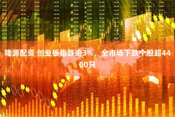 隆源配资 创业板指跌逾3%，全市场下跌个股超4400只