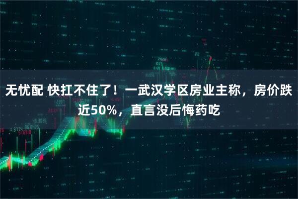 无忧配 快扛不住了！一武汉学区房业主称，房价跌近50%，直言没后悔药吃