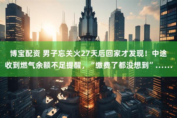 博宝配资 男子忘关火27天后回家才发现！中途收到燃气余额不足提醒，“缴费了都没想到”……