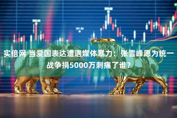 实倍网 当爱国表达遭遇媒体暴力：张雪峰愿为统一战争捐5000万刺痛了谁？